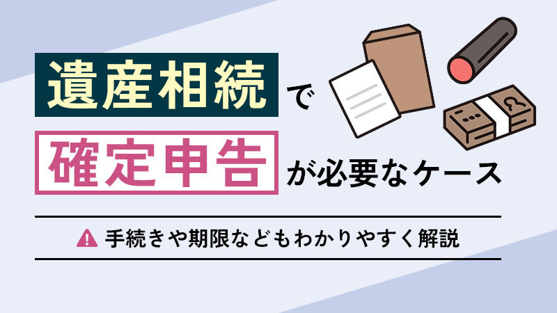 遺産相続で確定申告が必要ケースとは？手続きの流れや期限などを解説